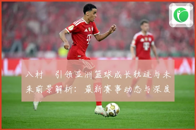 八村塁引领亚洲篮球成长轨迹与未来前景解析：最新赛事动态与深度分析