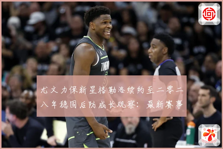 尤文力保新星格勒洛续约至二零二八年稳固后防成长观察：最新赛事动态与深度分析