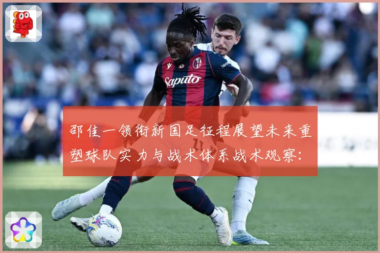 邵佳一领衔新国足征程展望未来重塑球队实力与战术体系战术观察：最新赛事动态与深度分析