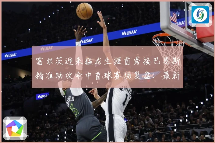 富尔茨迎来猛龙生涯首秀接巴恩斯精准助攻命中首球赛场复盘：最新赛事动态与深度分析