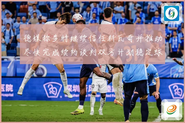 德媒称多特继续信任科瓦奇并推动尽快完成续约谈判双方计划稳定球战术观察：最新赛事动态与深度分析