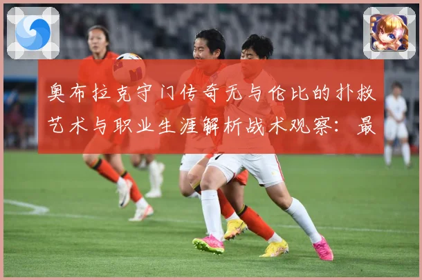 奥布拉克守门传奇无与伦比的扑救艺术与职业生涯解析战术观察：最新赛事动态与深度分析