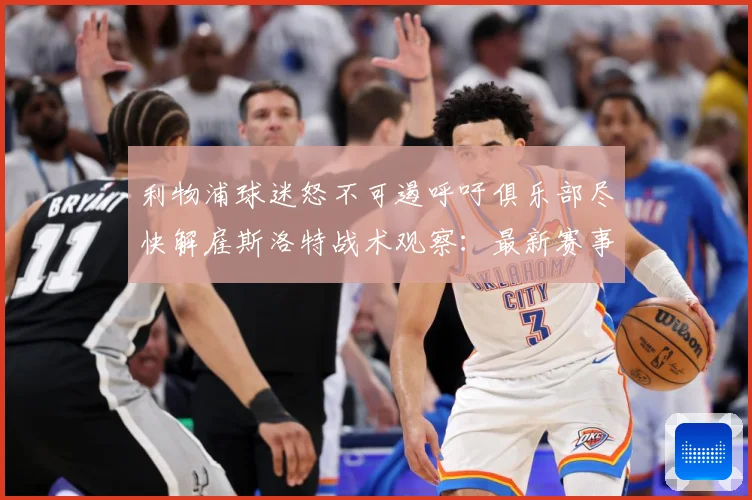 利物浦球迷怒不可遏呼吁俱乐部尽快解雇斯洛特战术观察：最新赛事动态与深度分析
