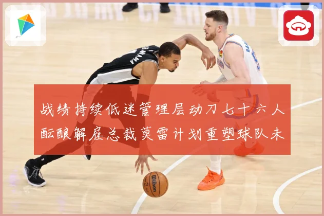 战绩持续低迷管理层动刀七十六人酝酿解雇总裁莫雷计划重塑球队未成长观察：最新赛事动态与深度分析