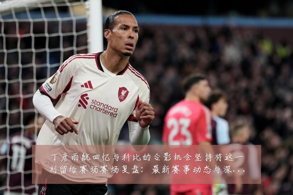 丁彦雨航回忆与科比的合影机会坚持将这一刻留给赛场赛场复盘：最新赛事动态与深度分析