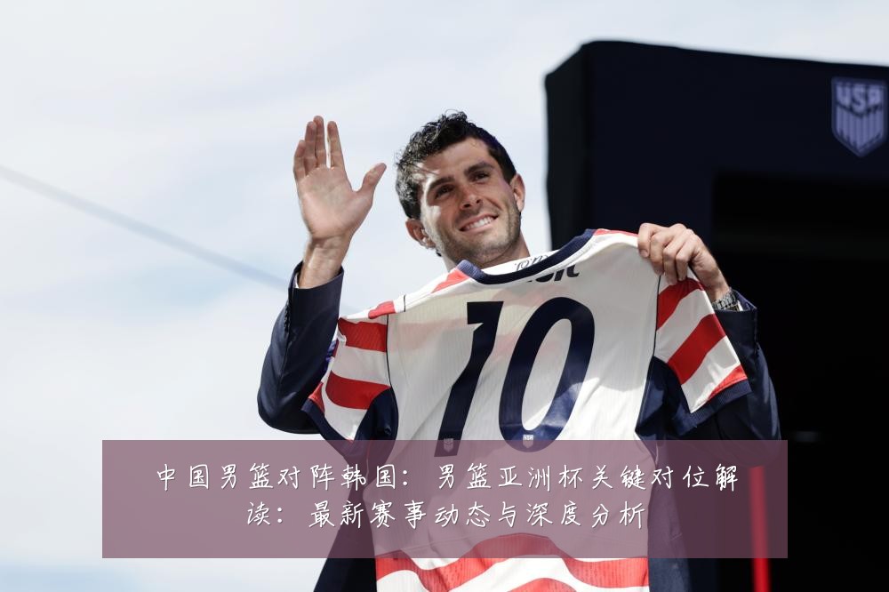 中国男篮对阵韩国：男篮亚洲杯关键对位解读：最新赛事动态与深度分析