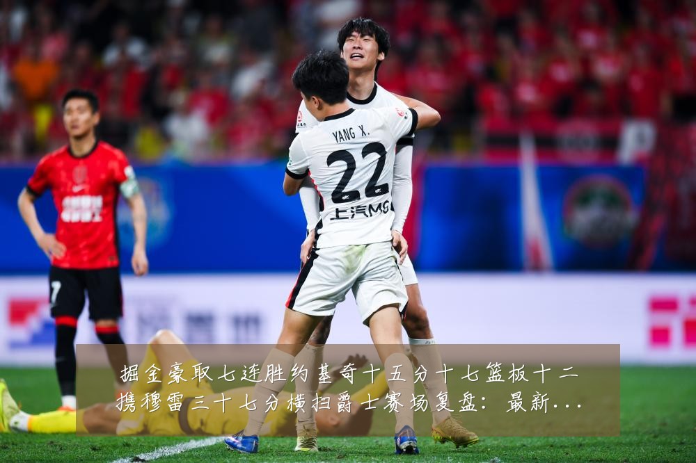 掘金豪取七连胜约基奇十五分十七篮板十二携穆雷三十七分横扫爵士赛场复盘：最新赛事动态与深度分析